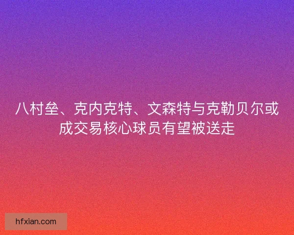 八村垒、克内克特、文森特与克勒贝尔或成交易核心球员有望被送走