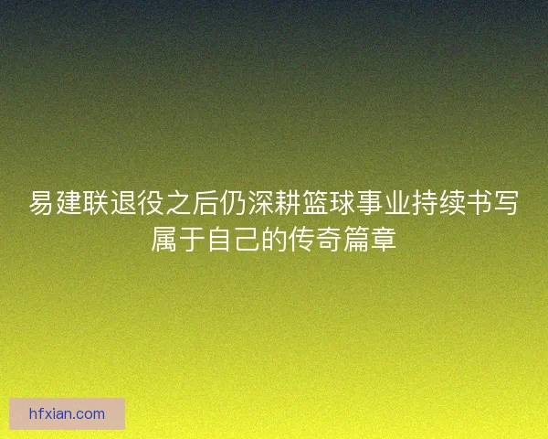 易建联退役之后仍深耕篮球事业持续书写属于自己的传奇篇章