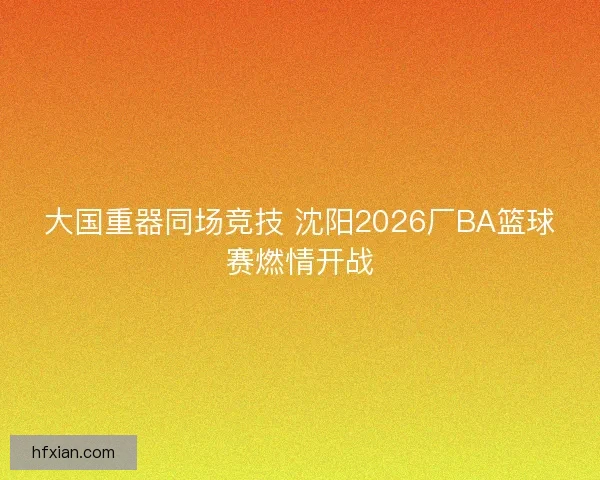 大国重器同场竞技 沈阳2026厂BA篮球赛燃情开战