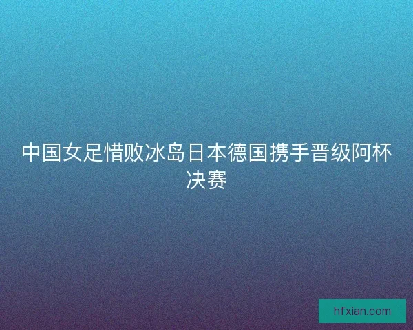 中国女足惜败冰岛日本德国携手晋级阿杯决赛